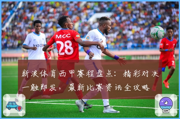 新浪体育西甲赛程盘点：精彩对决一触即发，最新比赛资讯全攻略