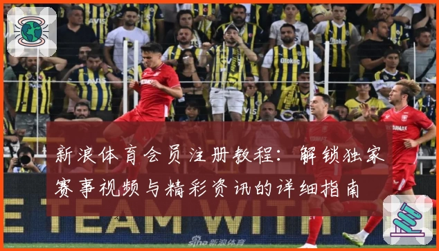新浪体育会员注册教程：解锁独家赛事视频与精彩资讯的详细指南