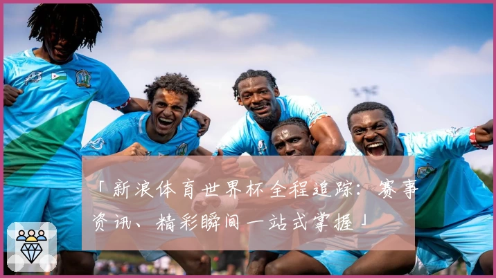 「新浪体育世界杯全程追踪：赛事资讯、精彩瞬间一站式掌握」