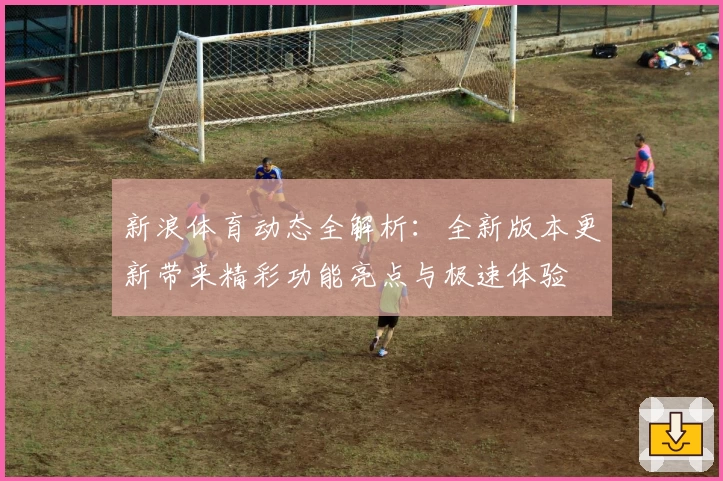 新浪体育动态全解析：全新版本更新带来精彩功能亮点与极速体验