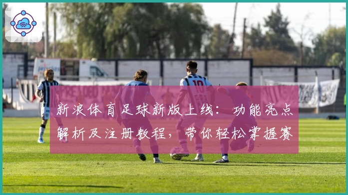 新浪体育足球新版上线：功能亮点解析及注册教程，带你轻松掌握赛事动态