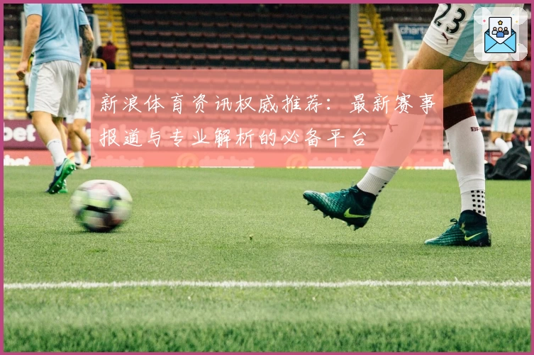 新浪体育资讯权威推荐：最新赛事报道与专业解析的必备平台