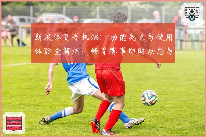 新浪体育手机端：功能亮点与使用体验全解析，畅享赛事即时动态与专业数据分析