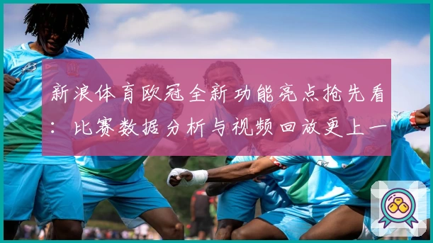 新浪体育欧冠全新功能亮点抢先看：比赛数据分析与视频回放更上一层楼