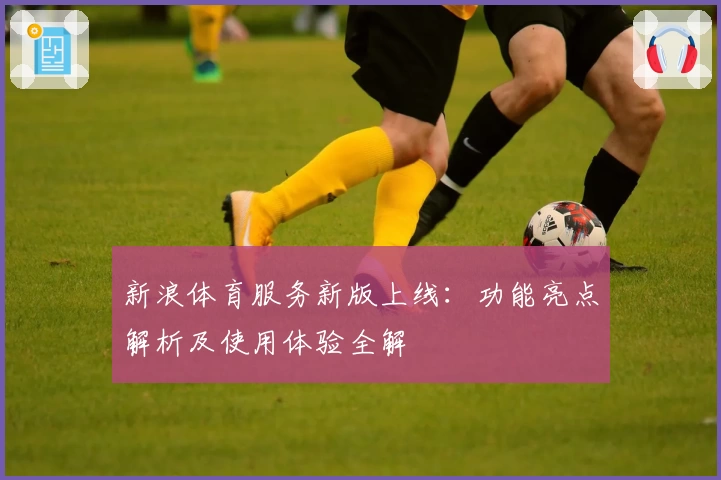 新浪体育服务新版上线：功能亮点解析及使用体验全解