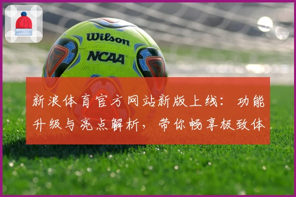 新浪体育官方网站新版上线：功能升级与亮点解析，带你畅享极致体育盛宴