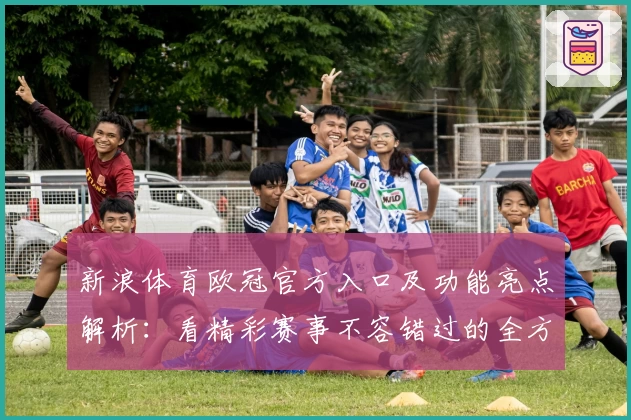 新浪体育欧冠官方入口及功能亮点解析：看精彩赛事不容错过的全方位体验