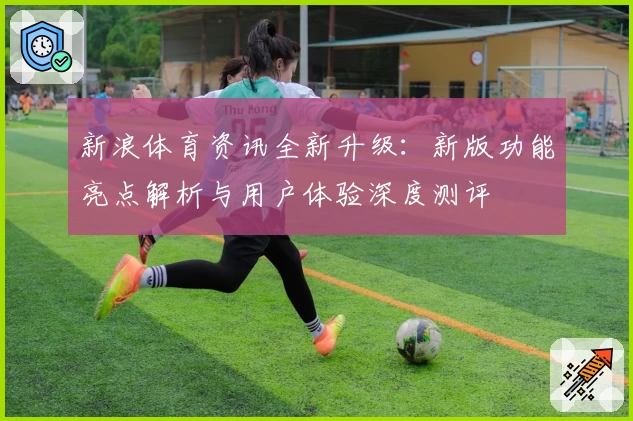 新浪体育资讯全新升级：新版功能亮点解析与用户体验深度测评