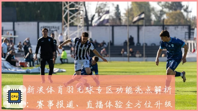 新浪体育羽毛球专区功能亮点解析:赛事报道、直播体验全方位升级