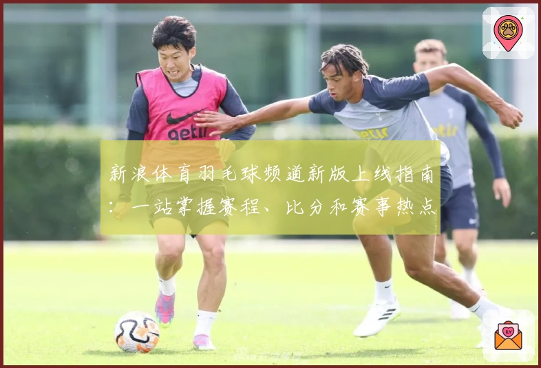新浪体育羽毛球频道新版上线指南：一站掌握赛程、比分和赛事热点