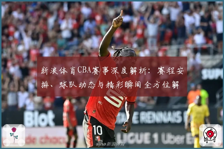 新浪体育CBA赛事深度解析：赛程安排、球队动态与精彩瞬间全方位解读
