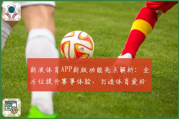 新浪体育APP新版功能亮点解析：全方位提升赛事体验，打造体育爱好者必备工具