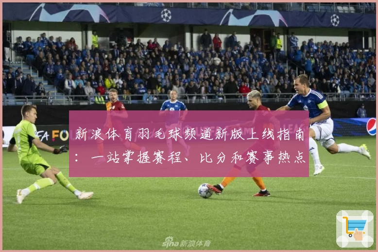 新浪体育羽毛球频道新版上线指南：一站掌握赛程、比分和赛事热点