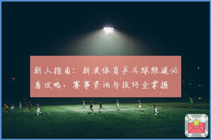 新人指南：新浪体育乒乓球频道必看攻略，赛事资讯与技巧全掌握