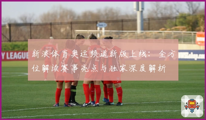 新浪体育奥运频道新版上线：全方位解读赛事亮点与独家深度解析