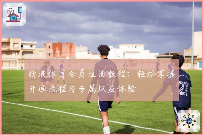 新浪体育会员注册教程：轻松掌握开通流程与专属权益体验