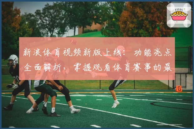 新浪体育视频新版上线：功能亮点全面解析，掌握观看体育赛事的最佳方式
