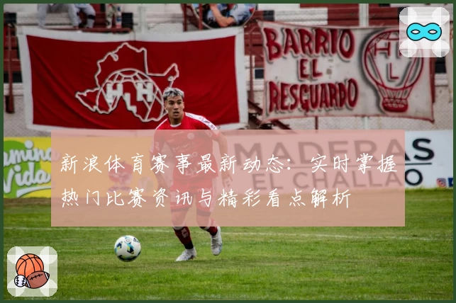 新浪体育赛事最新动态：实时掌握热门比赛资讯与精彩看点解析