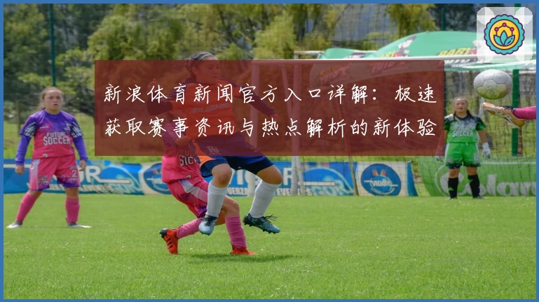 新浪体育新闻官方入口详解：极速获取赛事资讯与热点解析的新体验