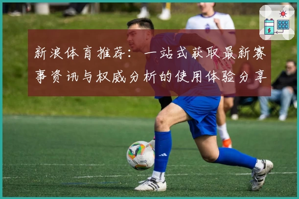 新浪体育推荐：一站式获取最新赛事资讯与权威分析的使用体验分享