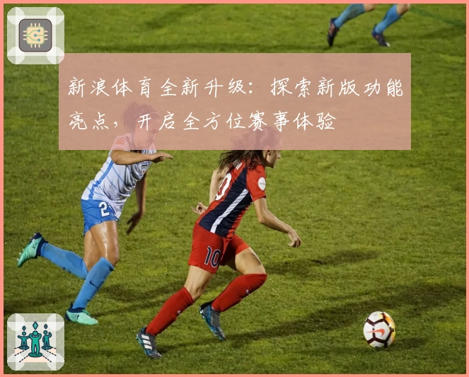 新浪体育全新升级：探索新版功能亮点，开启全方位赛事体验