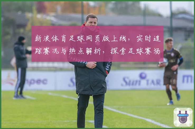 新浪体育足球网页版上线,实时追踪赛况与热点解析,探索足球赛场的无限魅力