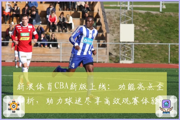 新浪体育CBA新版上线：功能亮点全解析，助力球迷尽享高效观赛体验