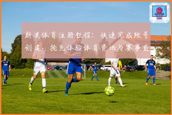 新浪体育注册教程：快速完成账号创建，抢先体验体育资讯与赛事直播