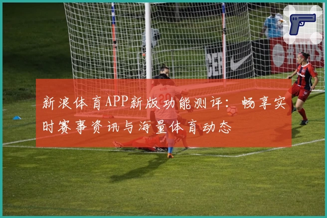 新浪体育APP新版功能测评：畅享实时赛事资讯与海量体育动态
