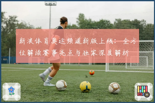 新浪体育奥运频道新版上线：全方位解读赛事亮点与独家深度解析