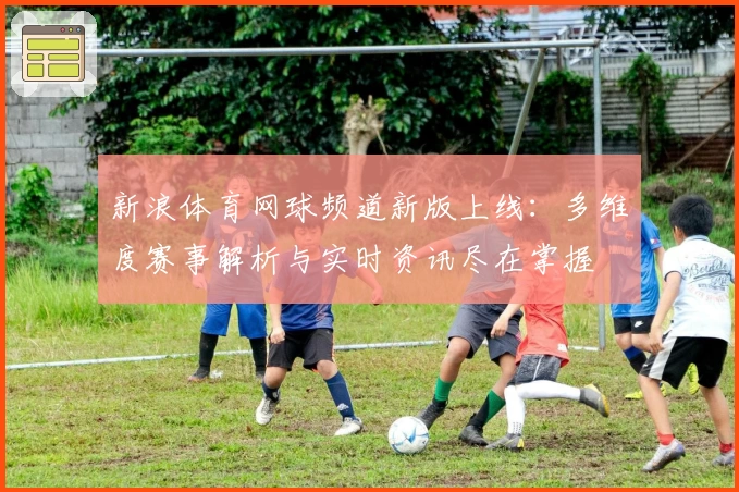 新浪体育网球频道新版上线：多维度赛事解析与实时资讯尽在掌握